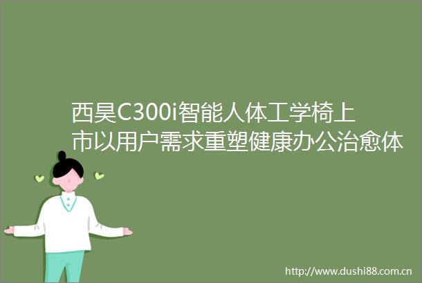 西昊C300i智能人体工学椅上市以用户需求重塑健康办公治愈体验