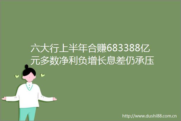 六大行上半年合赚683388亿元多数净利负增长息差仍承压