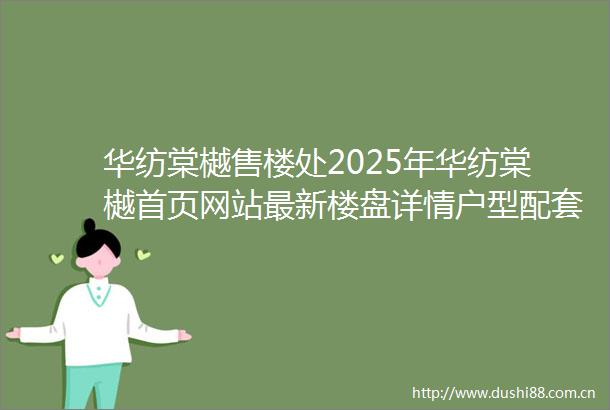 华纺棠樾售楼处2025年华纺棠樾首页网站最新楼盘详情户型配套