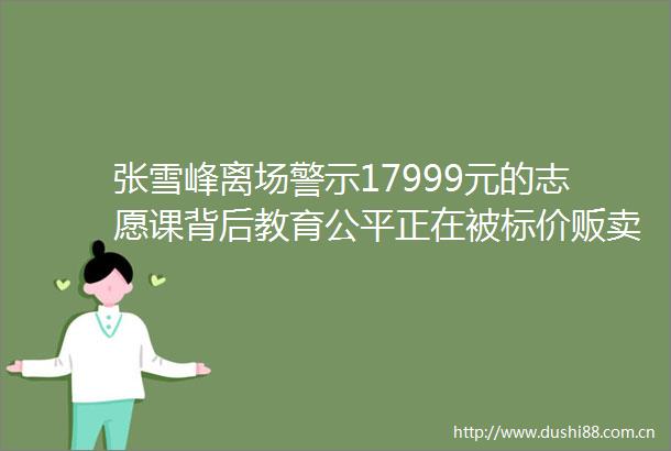 张雪峰离场警示17999元的志愿课背后教育公平正在被标价贩卖