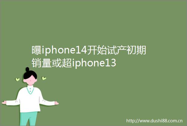 曝iphone14开始试产初期销量或超iphone13
