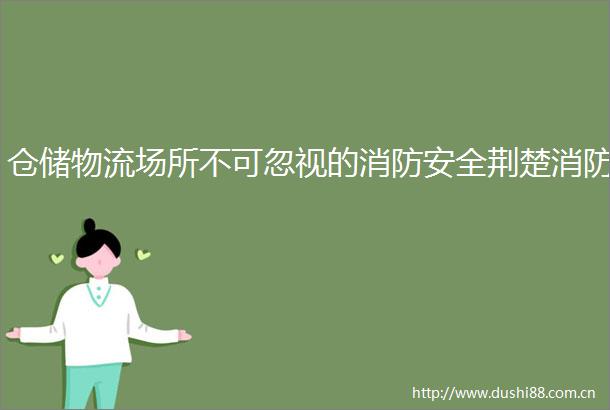仓储物流场所不可忽视的消防安全荆楚消防