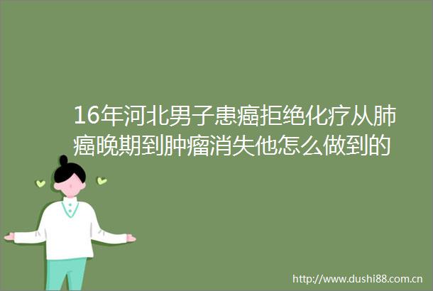 16年河北男子患癌拒绝化疗从肺癌晚期到肿瘤消失他怎么做到的