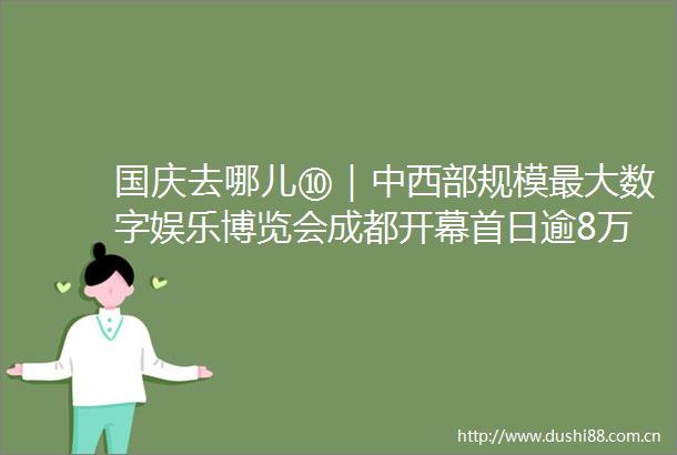 国庆去哪儿⑩｜中西部规模最大数字娱乐博览会成都开幕首日逾8万人次现场观展