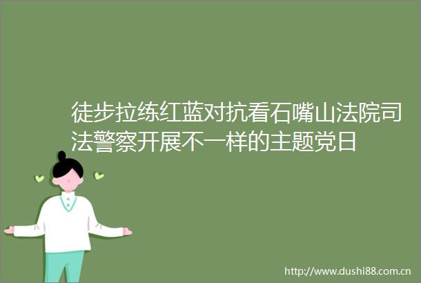 徒步拉练红蓝对抗看石嘴山司法开展不一样的主题党日