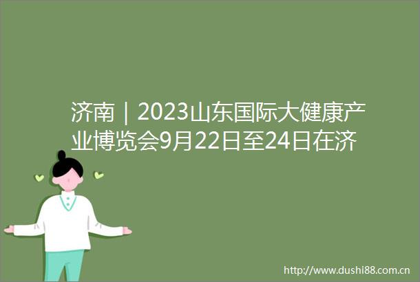济南｜2023山东国际大健康产业博览会9月22日至24日在济举办
