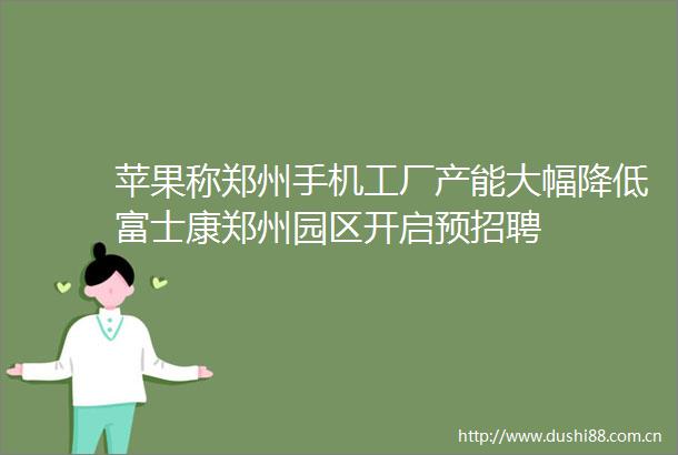 苹果称郑州手机工厂产能大幅降低富士康郑州园区开启预招聘