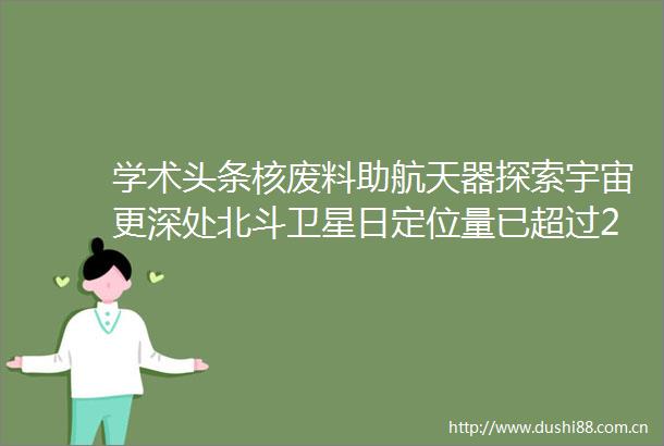 学术头条核废料助航天器探索宇宙更深处北斗卫星日定位量已超过2100亿次超轻太阳能电池可将物体表面变为电源
