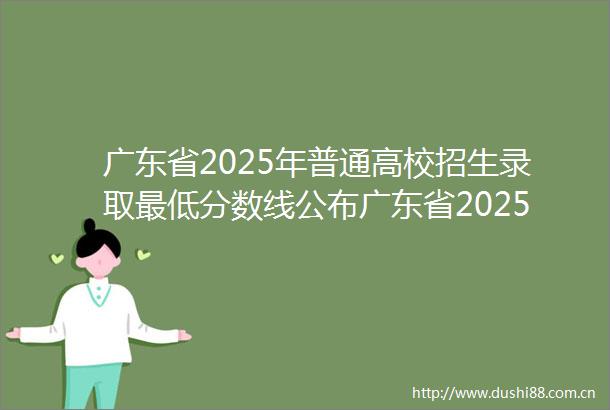 广东省2025年普通高校招生录取最低分数线公布广东省2025年普通高校招生录取最低分数线公布