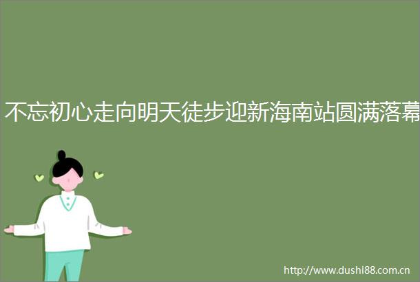 不忘初心走向明天徒步迎新海南站圆满落幕