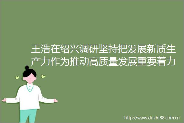 王浩在绍兴调研坚持把发展新质生产力作为推动高质量发展重要着力点加快建设以制造业为骨干的浙江特色现代化产业体系