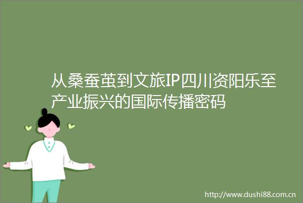从桑蚕茧到文旅IP四川资阳乐至产业振兴的国际传播密码