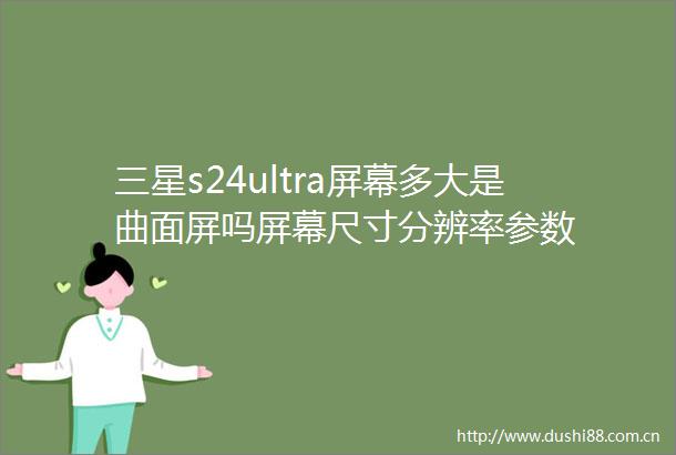 三星s24ultra屏幕多大是曲面屏吗屏幕尺寸分辨率参数