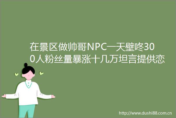 在景区做帅哥NPC一天壁咚300人粉丝量暴涨十几万坦言提供恋爱体验而非单纯互动