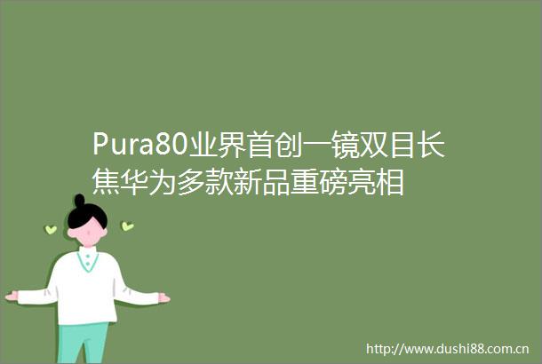 Pura80业界首创一镜双目长焦华为多款新品重磅亮相