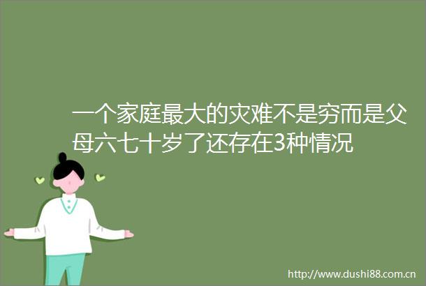 一个家庭最大的灾难不是穷而是父母六七十岁了还存在3种情况