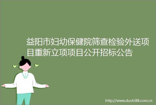 益阳市妇幼保健院筛查检验外送项目重新立项项目公开招标公告