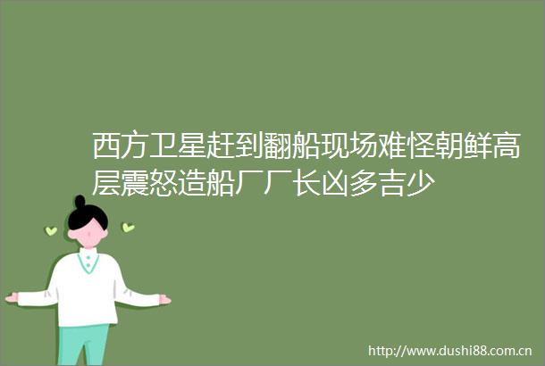 西方卫星赶到翻船现场难怪朝鲜高层震怒造船厂厂长凶多吉少