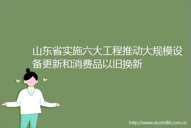 山东省实施六大工程推动大规模设备更新和消费品以旧换新