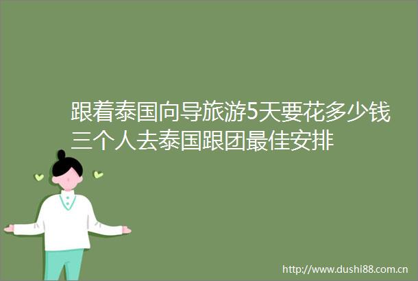 跟着泰国向导旅游5天要花多少钱三个人去泰国跟团最佳安排