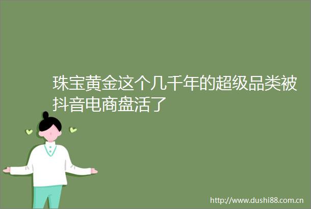 珠宝黄金这个几千年的超级品类被抖音电商盘活了