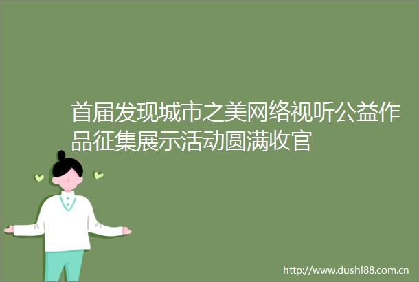 首届发现城市之美网络视听公益作品征集展示活动圆满收官