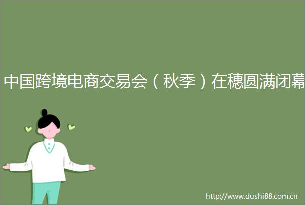 跨境电商交易会（秋季）在穗圆满闭幕