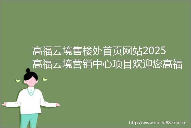 高福云境售楼处首页网站2025高福云境营销中心项目欢迎您高福云境售楼处电话地址备案价楼盘详情