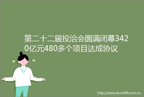 第二十二届投洽会圆满闭幕3420亿元480多个项目达成协议