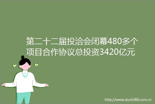 第二十二届投洽会闭幕480多个项目合作协议总投资3420亿元