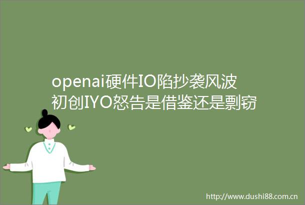 openai硬件IO陷抄袭风波初创IYO怒告是借鉴还是剽窃