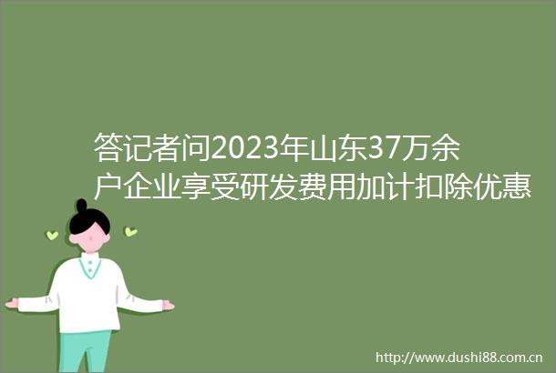答记者问2023年山东37万余户企业享受研发费用加计扣除优惠