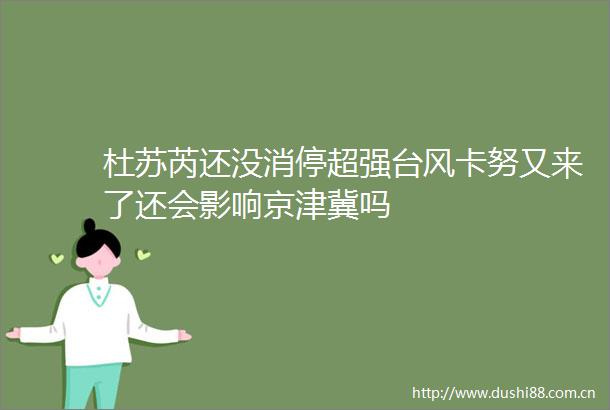 杜苏芮还没消停超强台风卡努又来了还会影响京津冀吗