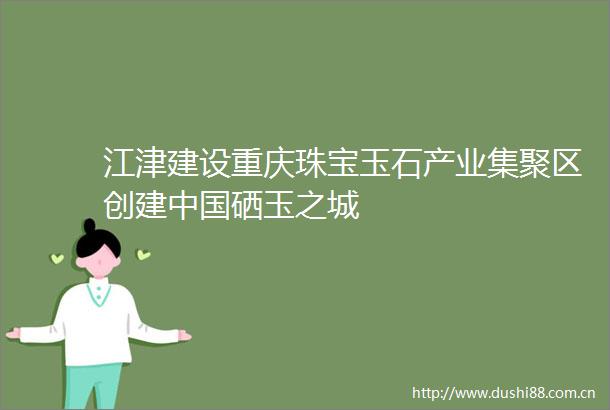 江津建设重庆珠宝玉石产业集聚区创建硒玉之城