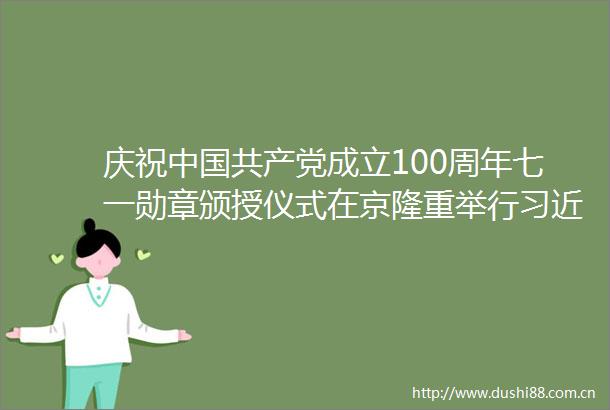庆祝成立100周年七一勋章颁授仪式在京隆重举行向七一勋章获得者颁授勋章并发表重要讲