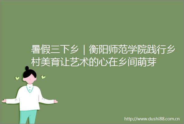 暑假三下乡｜衡阳师范学院践行乡村美育让艺术的心在乡间萌芽