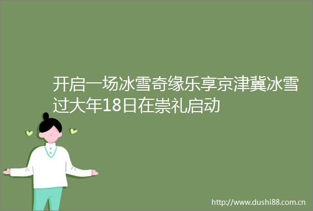 开启一场冰雪奇缘乐享京津冀冰雪过大年18日在崇礼启动