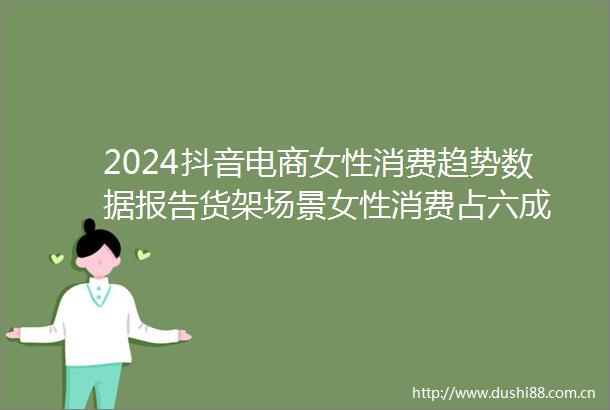 2024抖音电商女性消费趋势数据报告货架场景女性消费占六成
