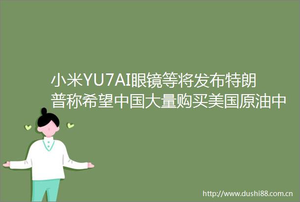 小米YU7AI眼镜等将发布特朗普称希望大量购买美国原油中方回应盘前重要消息一览