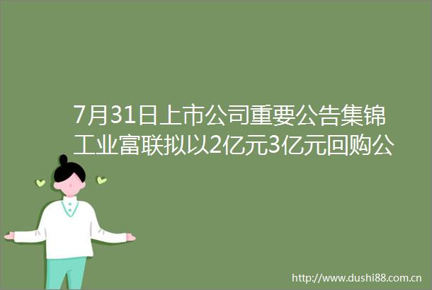 7月31日上市公司重要公告集锦工业富联拟以2亿元3亿元回购公司股份