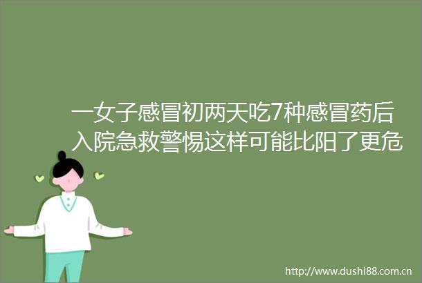 一女子感冒初两天吃7种感冒药后入院急救警惕这样可能比阳了更危险