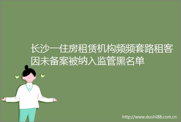 长沙一住房租赁机构频频套路租客因未备案被纳入监管黑名单