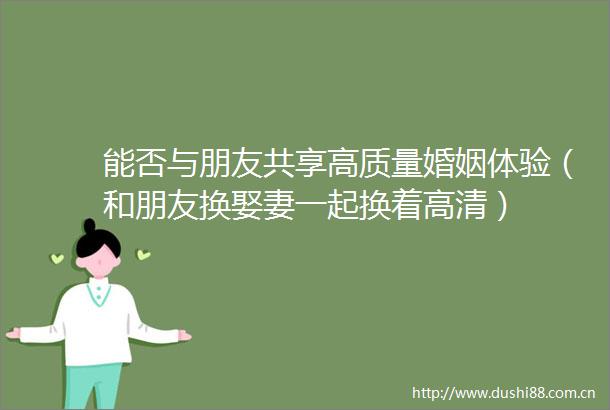 能否与朋友共享高质量婚姻体验（和朋友换娶妻一起换着高清）