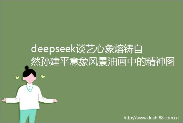 deepseek谈艺心象熔铸自然孙建平意象风景油画中的精神图景