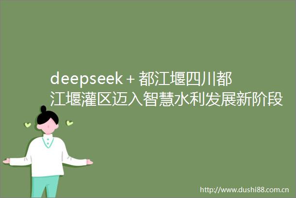 deepseek＋都江堰四川都江堰灌区迈入智慧水利发展新阶段