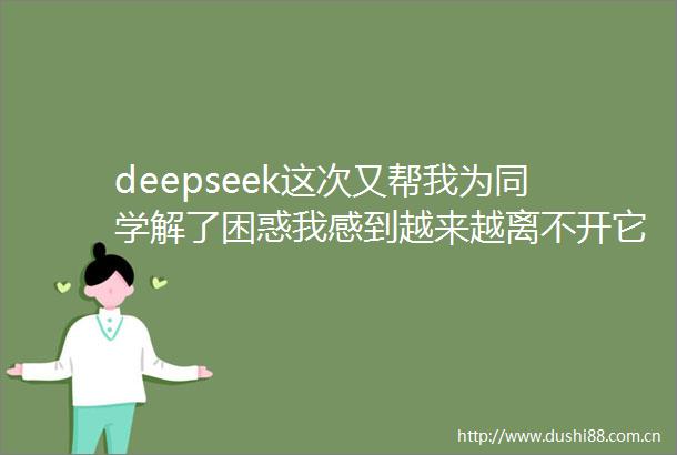 deepseek这次又帮我为同学解了困惑我感到越来越离不开它了