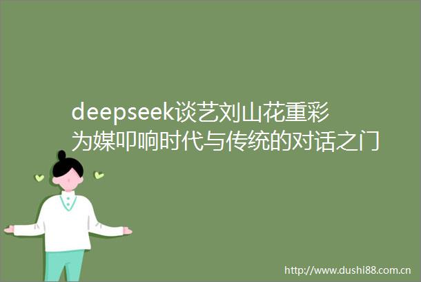 deepseek谈艺刘山花重彩为媒叩响时代与传统的对话之门
