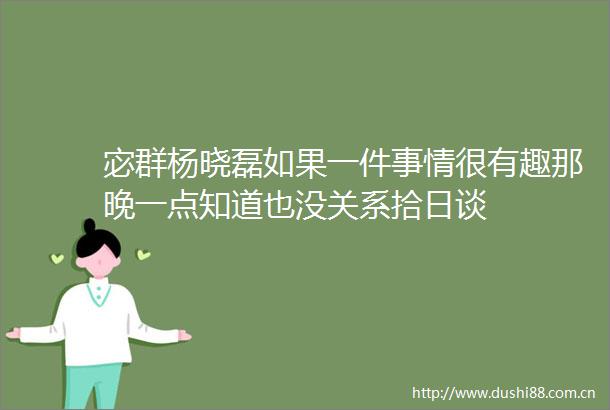 宓群杨晓磊如果一件事情很有趣那晚一点知道也没关系拾日谈