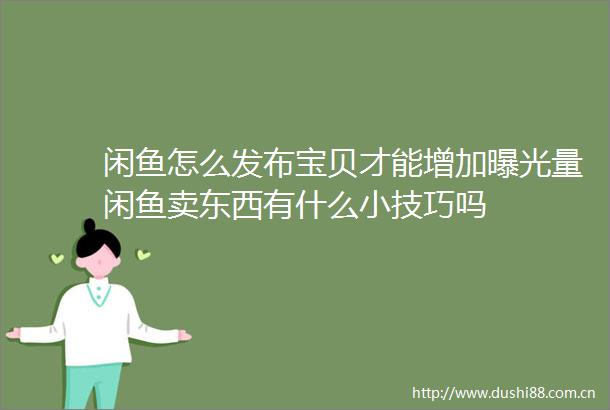 闲鱼怎么发布宝贝才能增加量闲鱼卖东西有什么小技巧吗
