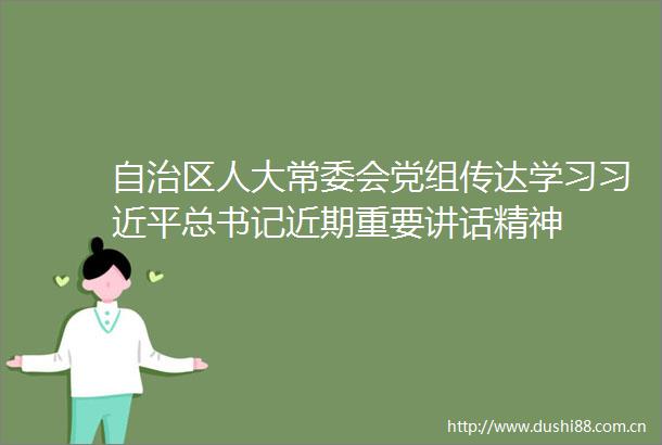 自治区人大常委会党组传达学习总书记近期重要讲话精神